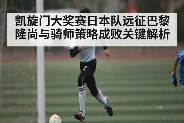 凯旋门大奖赛日本队远征巴黎隆尚与骑师策略成败关键解析 - kaiyun sports