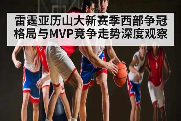 雷霆亚历山大新赛季西部争冠格局与MVP竞争走势深度观察 - kaiyun sports