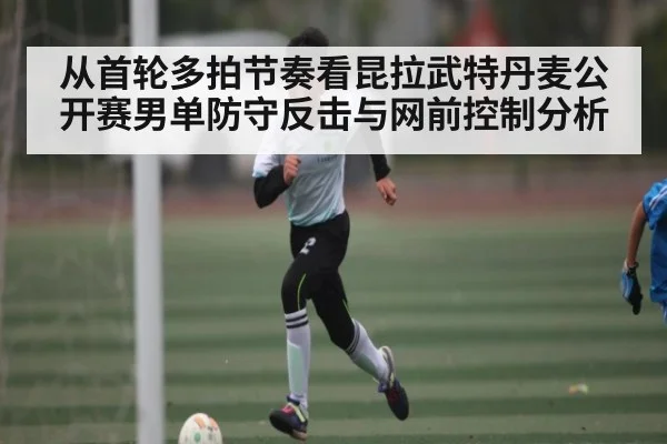 从首轮多拍节奏看昆拉武特丹麦公开赛男单防守反击与网前控制分析 - kaiyun sports