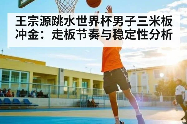 王宗源跳水世界杯男子三米板冲金：走板节奏与稳定性分析 - kaiyun sports